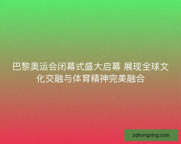 巴黎奥运会闭幕式盛大启幕 展现全球文化交融与体育精神完美融合