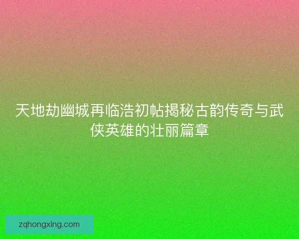 天地劫幽城再临浩初帖揭秘古韵传奇与武侠英雄的壮丽篇章