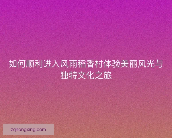 如何顺利进入风雨稻香村体验美丽风光与独特文化之旅