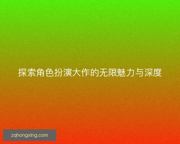 探索角色扮演大作的无限魅力与深度