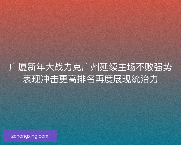 广厦新年大战力克广州延续主场不败强势表现冲击更高排名再度展现统治力