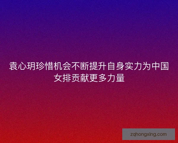 袁心玥珍惜机会不断提升自身实力为中国女排贡献更多力量