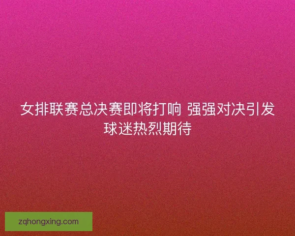 女排联赛总决赛即将打响 强强对决引发球迷热烈期待