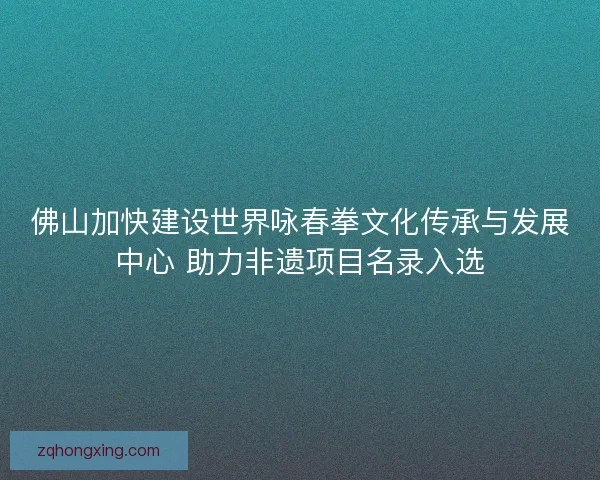 佛山加快建设世界咏春拳文化传承与发展中心 助力非遗项目名录入选