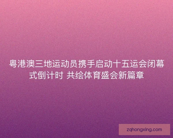 粤港澳三地运动员携手启动十五运会闭幕式倒计时 共绘体育盛会新篇章