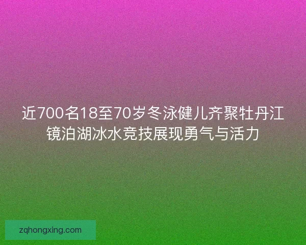 近700名18至70岁冬泳健儿齐聚牡丹江镜泊湖冰水竞技展现勇气与活力
