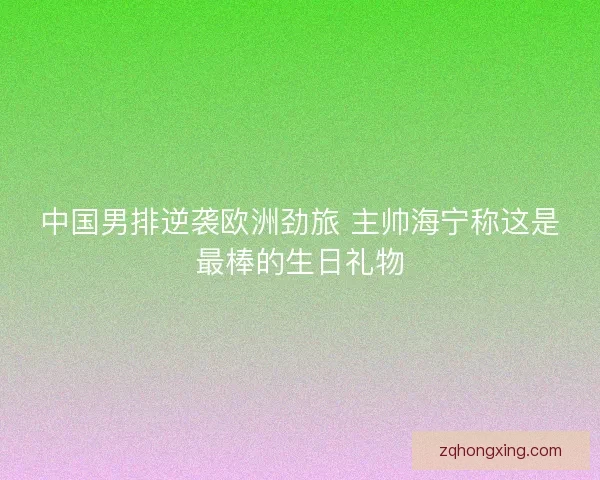 中国男排逆袭欧洲劲旅 主帅海宁称这是最棒的生日礼物