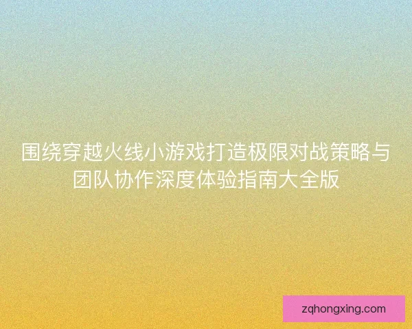 围绕穿越火线小游戏打造极限对战策略与团队协作深度体验指南大全版