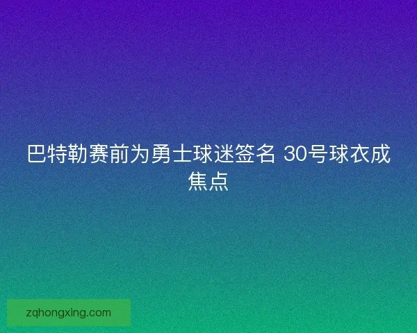 巴特勒赛前为勇士球迷签名 30号球衣成焦点