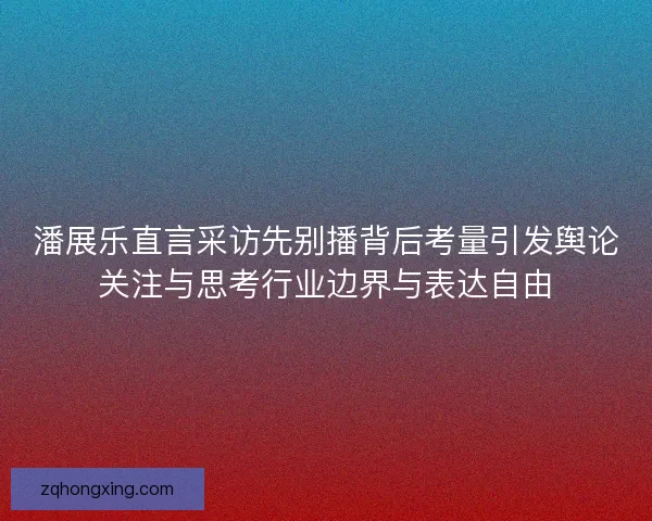 潘展乐直言采访先别播背后考量引发舆论关注与思考行业边界与表达自由