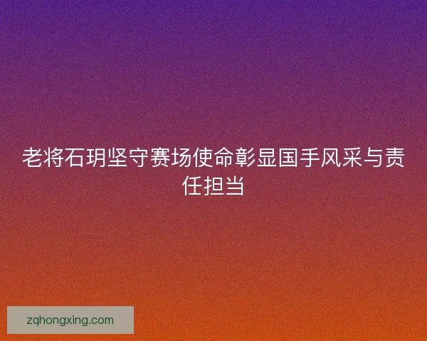 老将石玥坚守赛场使命彰显国手风采与责任担当