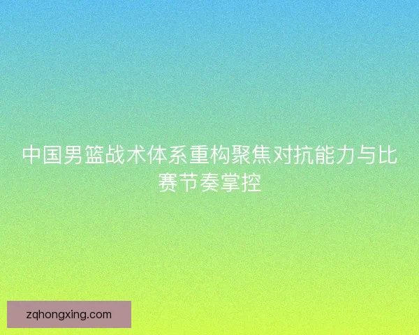 中国男篮战术体系重构聚焦对抗能力与比赛节奏掌控