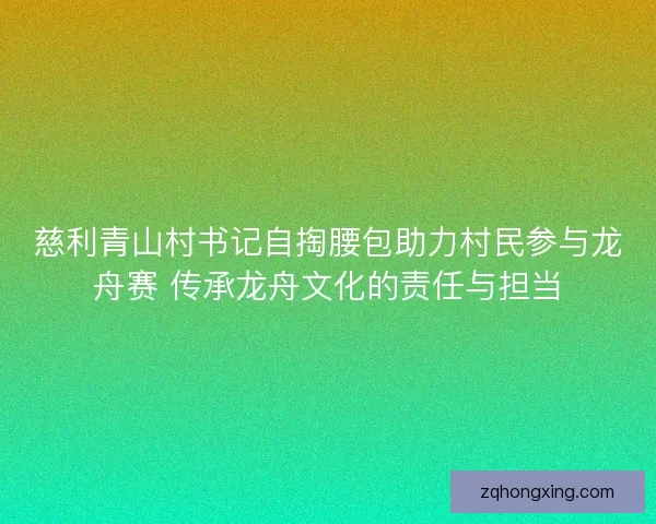 慈利青山村书记自掏腰包助力村民参与龙舟赛 传承龙舟文化的责任与担当