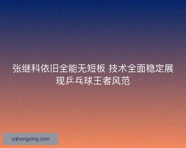 张继科依旧全能无短板 技术全面稳定展现乒乓球王者风范